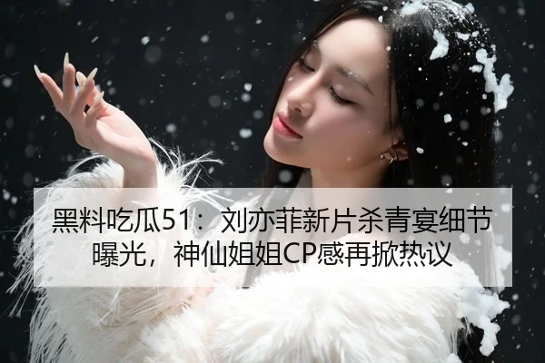 黑料吃瓜51：刘亦菲新片杀青宴细节曝光，神仙姐姐CP感再掀热议
