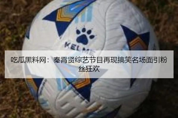吃瓜黑料网：秦霄贤综艺节目再现搞笑名场面引粉丝狂欢